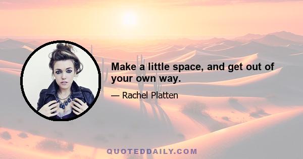 Make a little space, and get out of your own way.