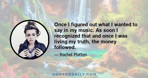 Once I figured out what I wanted to say in my music. As soon I recognized that and once I was living my truth, the money followed.