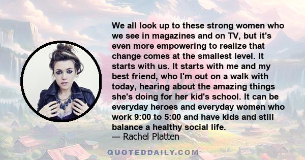 We all look up to these strong women who we see in magazines and on TV, but it's even more empowering to realize that change comes at the smallest level. It starts with us. It starts with me and my best friend, who I'm