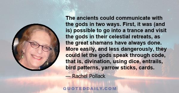 The ancients could communicate with the gods in two ways. First, it was (and is) possible to go into a trance and visit the gods in their celestial retreats, as the great shamans have always done. More easily, and less