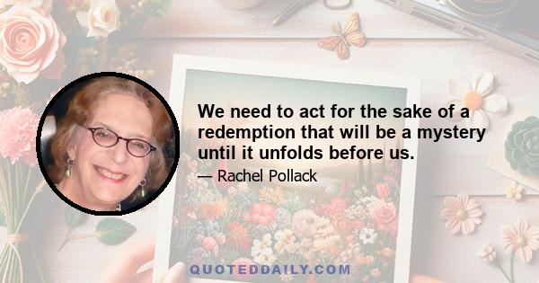 We need to act for the sake of a redemption that will be a mystery until it unfolds before us.