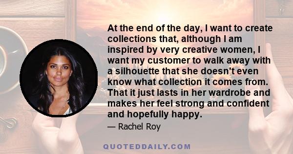 At the end of the day, I want to create collections that, although I am inspired by very creative women, I want my customer to walk away with a silhouette that she doesn't even know what collection it comes from. That