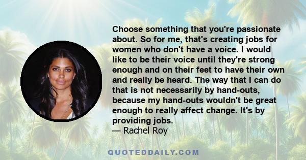 Choose something that you're passionate about. So for me, that's creating jobs for women who don't have a voice. I would like to be their voice until they're strong enough and on their feet to have their own and really