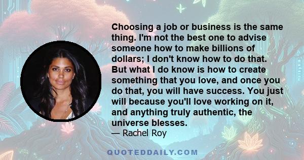 Choosing a job or business is the same thing. I'm not the best one to advise someone how to make billions of dollars; I don't know how to do that. But what I do know is how to create something that you love, and once