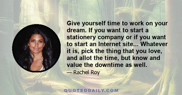 Give yourself time to work on your dream. If you want to start a stationery company or if you want to start an Internet site... Whatever it is, pick the thing that you love, and allot the time, but know and value the