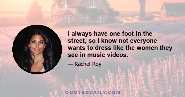 I always have one foot in the street, so I know not everyone wants to dress like the women they see in music videos.