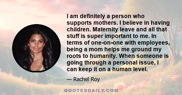 I am definitely a person who supports mothers. I believe in having children. Maternity leave and all that stuff is super important to me. In terms of one-on-one with employees, being a mom helps me ground my roots to