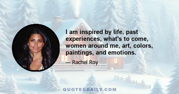 I am inspired by life, past experiences, what's to come, women around me, art, colors, paintings, and emotions.