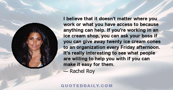 I believe that it doesn't matter where you work or what you have access to because anything can help. If you're working in an ice cream shop, you can ask your boss if you can give away twenty ice cream cones to an