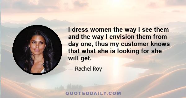 I dress women the way I see them and the way I envision them from day one, thus my customer knows that what she is looking for she will get.