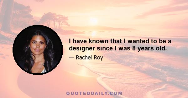 I have known that I wanted to be a designer since I was 8 years old.