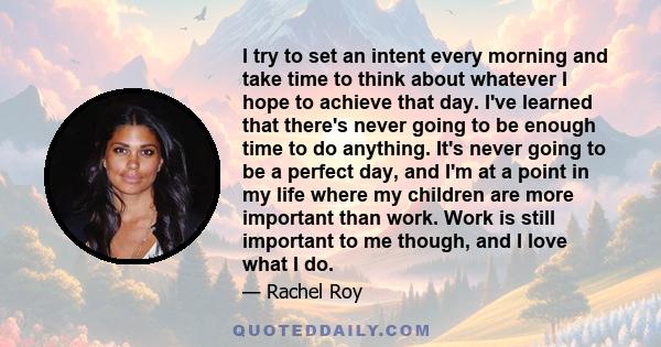 I try to set an intent every morning and take time to think about whatever I hope to achieve that day. I've learned that there's never going to be enough time to do anything. It's never going to be a perfect day, and