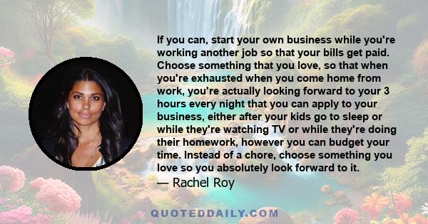 If you can, start your own business while you're working another job so that your bills get paid. Choose something that you love, so that when you're exhausted when you come home from work, you're actually looking