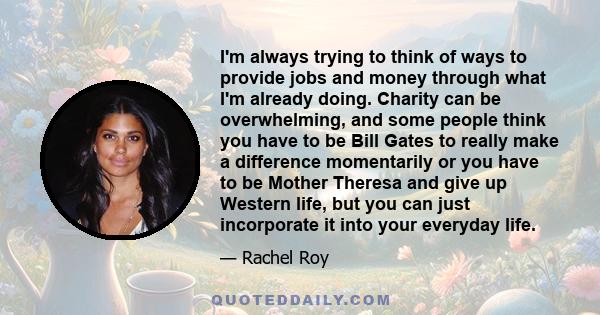 I'm always trying to think of ways to provide jobs and money through what I'm already doing. Charity can be overwhelming, and some people think you have to be Bill Gates to really make a difference momentarily or you