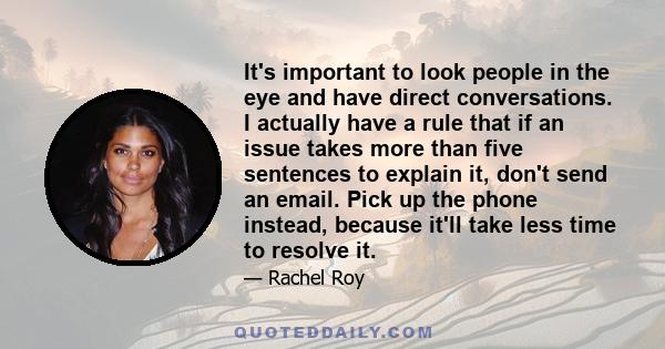 It's important to look people in the eye and have direct conversations. I actually have a rule that if an issue takes more than five sentences to explain it, don't send an email. Pick up the phone instead, because it'll 