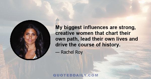 My biggest influences are strong, creative women that chart their own path, lead their own lives and drive the course of history.