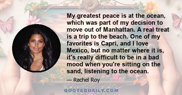 My greatest peace is at the ocean, which was part of my decision to move out of Manhattan. A real treat is a trip to the beach. One of my favorites is Capri, and I love Mexico, but no matter where it is, it's really