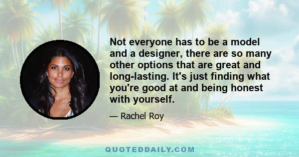 Not everyone has to be a model and a designer, there are so many other options that are great and long-lasting. It's just finding what you're good at and being honest with yourself.