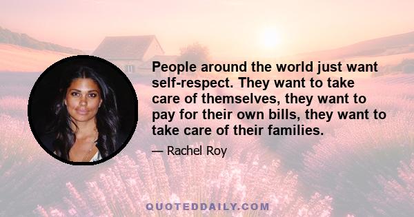 People around the world just want self-respect. They want to take care of themselves, they want to pay for their own bills, they want to take care of their families.