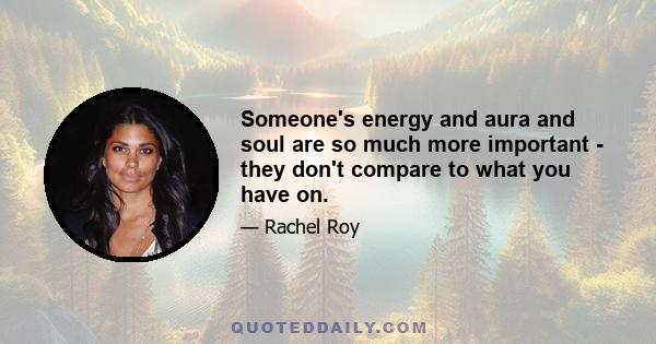 Someone's energy and aura and soul are so much more important - they don't compare to what you have on.