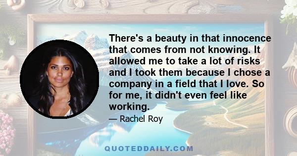 There's a beauty in that innocence that comes from not knowing. It allowed me to take a lot of risks and I took them because I chose a company in a field that I love. So for me, it didn't even feel like working.