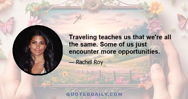 Traveling teaches us that we're all the same. Some of us just encounter more opportunities.