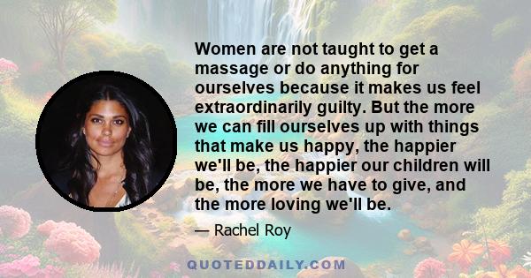 Women are not taught to get a massage or do anything for ourselves because it makes us feel extraordinarily guilty. But the more we can fill ourselves up with things that make us happy, the happier we'll be, the happier 