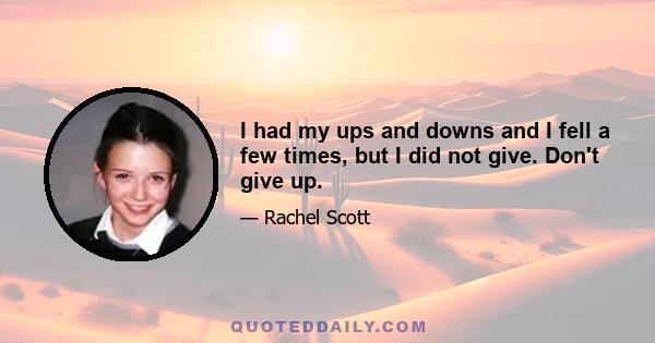 I had my ups and downs and I fell a few times, but I did not give. Don't give up.