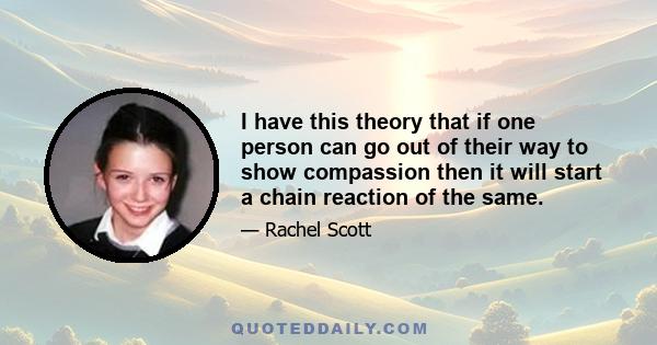 I have this theory that if one person can go out of their way to show compassion then it will start a chain reaction of the same.