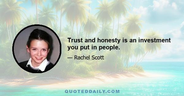 Trust and honesty is an investment you put in people.