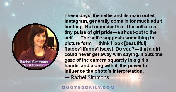 These days, the selfie and its main outlet, Instagram, generally come in for much adult loathing. But consider this: The selfie is a tiny pulse of girl pride—a shout-out to the self. … The selfie suggests something in