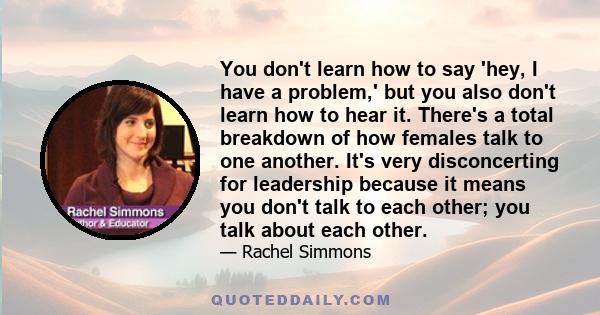 You don't learn how to say 'hey, I have a problem,' but you also don't learn how to hear it. There's a total breakdown of how females talk to one another. It's very disconcerting for leadership because it means you