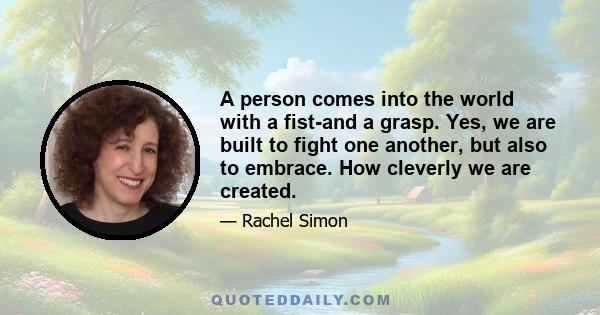 A person comes into the world with a fist-and a grasp. Yes, we are built to fight one another, but also to embrace. How cleverly we are created.