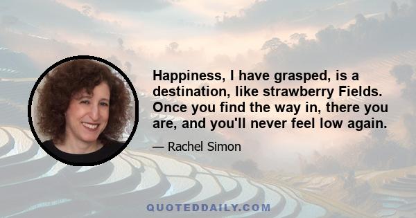 Happiness, I have grasped, is a destination, like strawberry Fields. Once you find the way in, there you are, and you'll never feel low again.