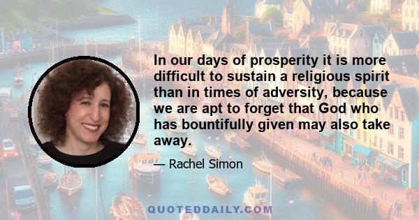 In our days of prosperity it is more difficult to sustain a religious spirit than in times of adversity, because we are apt to forget that God who has bountifully given may also take away.