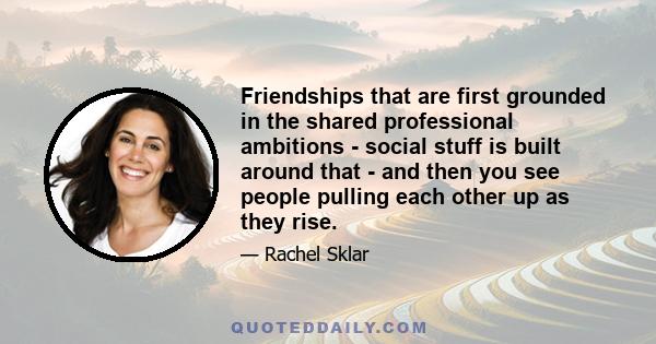 Friendships that are first grounded in the shared professional ambitions - social stuff is built around that - and then you see people pulling each other up as they rise.