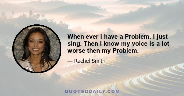 When ever I have a Problem, I just sing. Then I know my voice is a lot worse then my Problem.