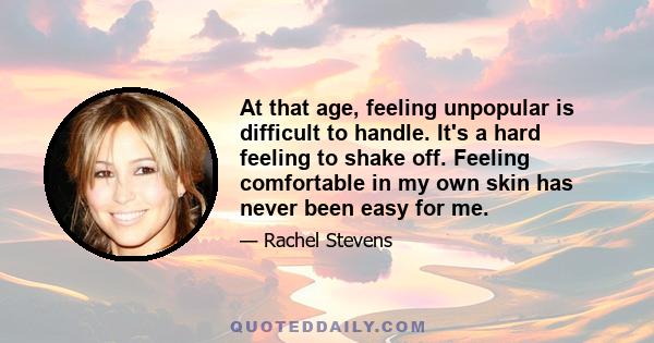 At that age, feeling unpopular is difficult to handle. It's a hard feeling to shake off. Feeling comfortable in my own skin has never been easy for me.