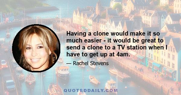 Having a clone would make it so much easier - it would be great to send a clone to a TV station when I have to get up at 4am.