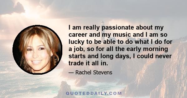 I am really passionate about my career and my music and I am so lucky to be able to do what I do for a job, so for all the early morning starts and long days, I could never trade it all in.