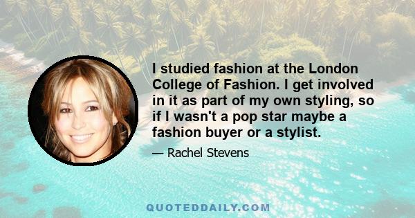 I studied fashion at the London College of Fashion. I get involved in it as part of my own styling, so if I wasn't a pop star maybe a fashion buyer or a stylist.