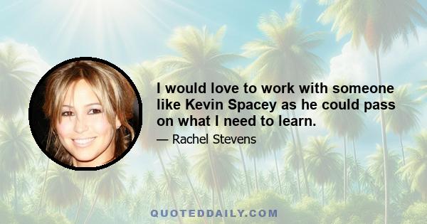 I would love to work with someone like Kevin Spacey as he could pass on what I need to learn.