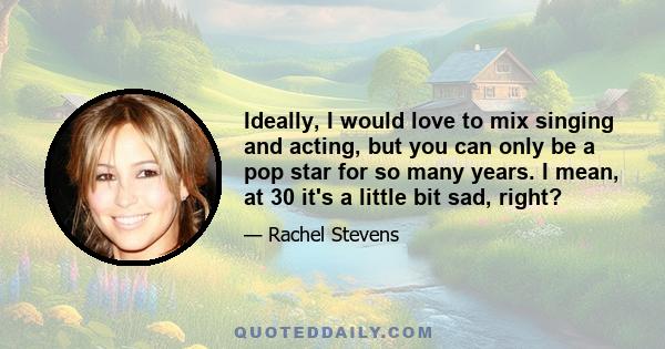 Ideally, I would love to mix singing and acting, but you can only be a pop star for so many years. I mean, at 30 it's a little bit sad, right?