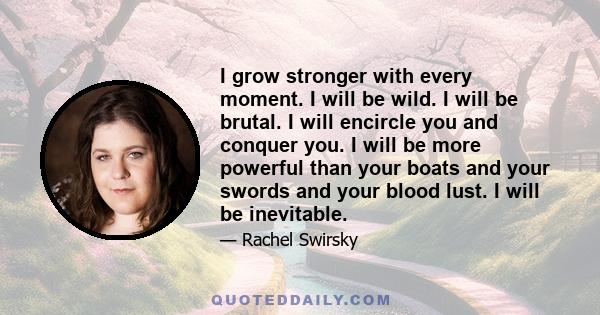 I grow stronger with every moment. I will be wild. I will be brutal. I will encircle you and conquer you. I will be more powerful than your boats and your swords and your blood lust. I will be inevitable.