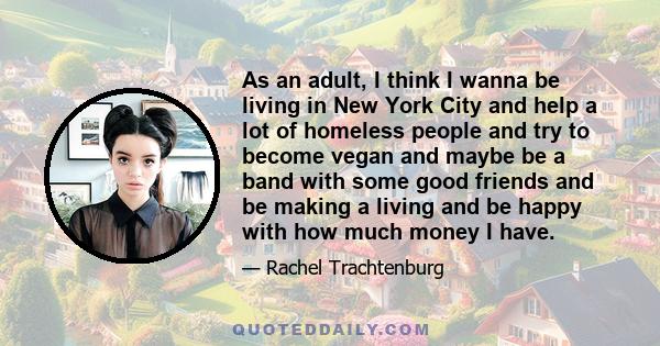 As an adult, I think I wanna be living in New York City and help a lot of homeless people and try to become vegan and maybe be a band with some good friends and be making a living and be happy with how much money I have.