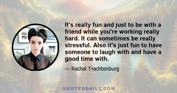 It's really fun and just to be with a friend while you're working really hard. It can sometimes be really stressful. Also it's just fun to have someone to laugh with and have a good time with.