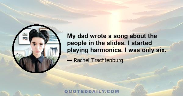 My dad wrote a song about the people in the slides. I started playing harmonica. I was only six.