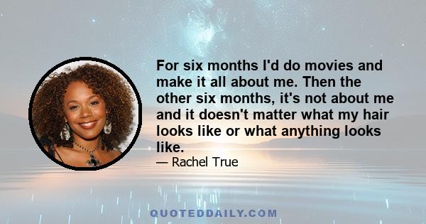 For six months I'd do movies and make it all about me. Then the other six months, it's not about me and it doesn't matter what my hair looks like or what anything looks like.