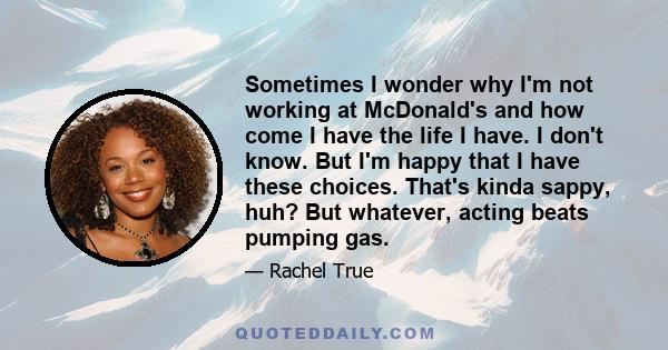 Sometimes I wonder why I'm not working at McDonald's and how come I have the life I have. I don't know. But I'm happy that I have these choices. That's kinda sappy, huh? But whatever, acting beats pumping gas.