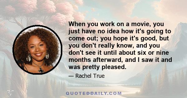 When you work on a movie, you just have no idea how it's going to come out; you hope it's good, but you don't really know, and you don't see it until about six or nine months afterward, and I saw it and was pretty